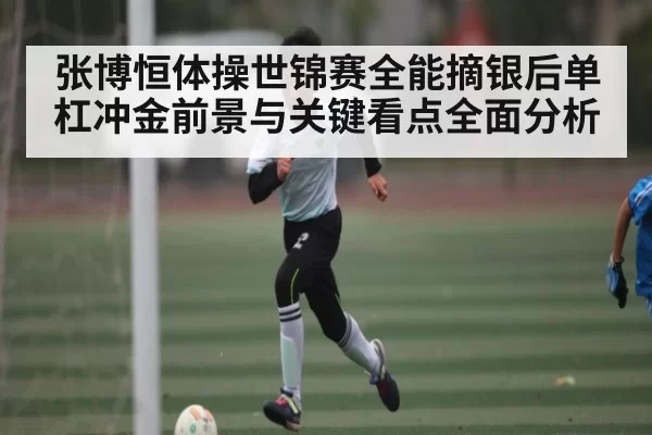 张博恒体操世锦赛全能摘银后单杠冲金前景与关键看点全面分析